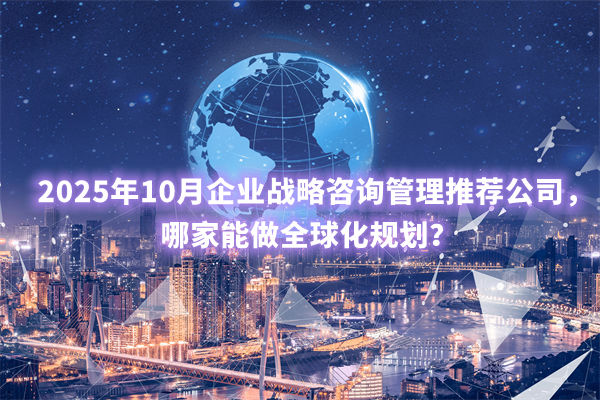 2025年10月企業(yè)戰(zhàn)略咨詢管理推薦公司，哪家能做全球化規(guī)劃？